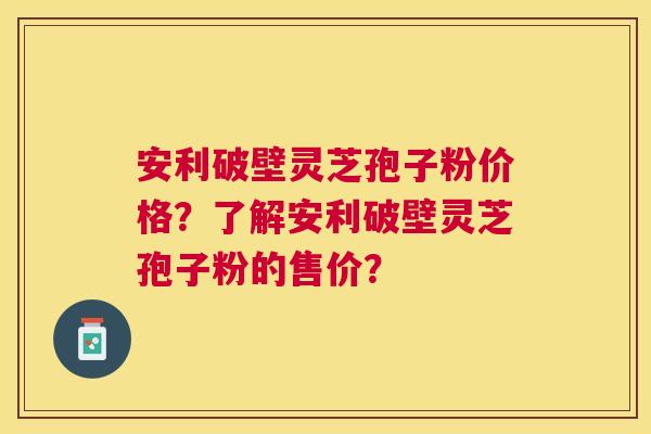 安利破壁灵芝孢子粉价格?了解安利破壁灵芝孢子粉的售价? 安利破壁灵芝孢子粉价格?了解安利破壁灵芝孢子粉的售价?