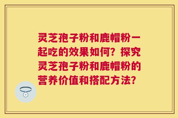 灵芝孢子粉和鹿帽粉一起吃的效果如何?探究灵芝孢子粉和鹿帽粉的营养价值和搭配方法? 灵芝孢子粉和鹿帽粉一起吃的效果如何?探究灵芝孢子粉和鹿帽粉的营养价值和搭配方法?