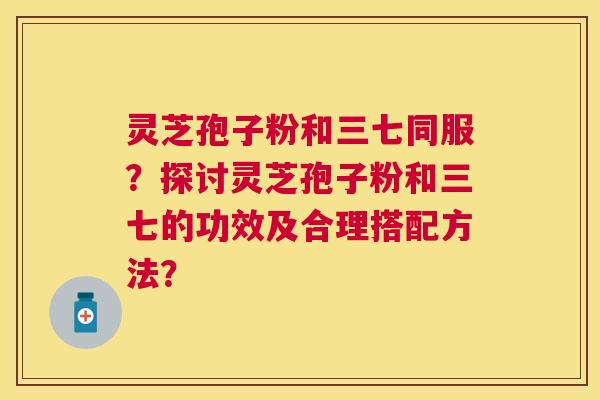 灵芝孢子粉和三七同服？探讨灵芝孢子粉和三七的功效及合理搭配方法？