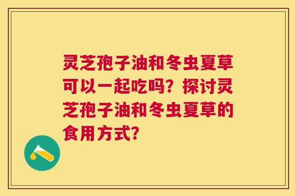 灵芝孢子油和冬虫夏草可以一起吃吗?探讨灵芝孢子油和冬虫夏草的食用方式? 灵芝孢子油和冬虫夏草可以一起吃吗?探讨灵芝孢子油和冬虫夏草的食用方式?
