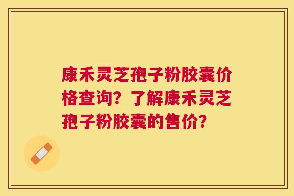 康禾灵芝孢子粉胶囊价格查询？了解康禾灵芝孢子粉胶囊的售价？