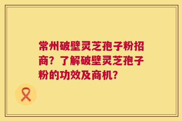 常州破壁灵芝孢子粉招商？了解破壁灵芝孢子粉的功效及商机？