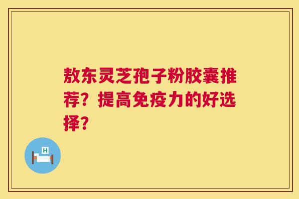敖东灵芝孢子粉胶囊推荐?提高免疫力的好选择? 敖东灵芝孢子粉胶囊推荐?提高免疫力的好选择?