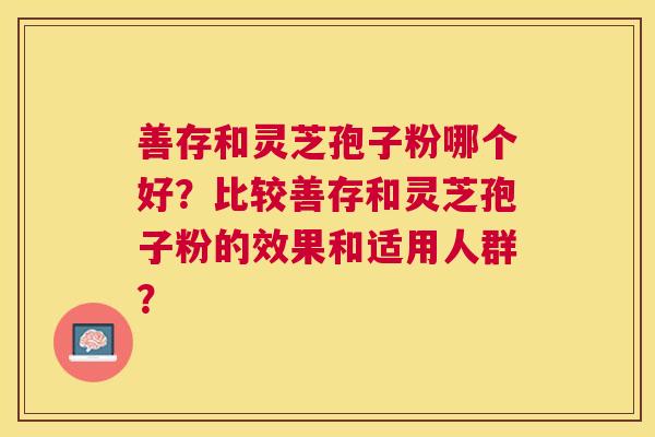 善存和灵芝孢子粉哪个好？比较善存和灵芝孢子粉的效果和适用人群？