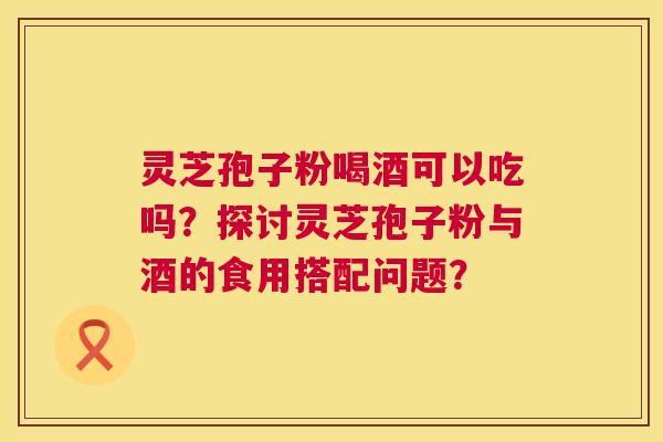 灵芝孢子粉喝酒可以吃吗?探讨灵芝孢子粉与酒的食用搭配问题? 灵芝孢子粉喝酒可以吃吗?探讨灵芝孢子粉与酒的食用搭配问题?