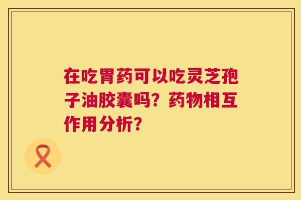 在吃胃药可以吃灵芝孢子油胶囊吗？相互作用分析？
