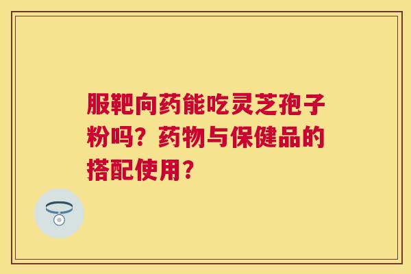 服靶向药能吃灵芝孢子粉吗？与保健品的搭配使用？