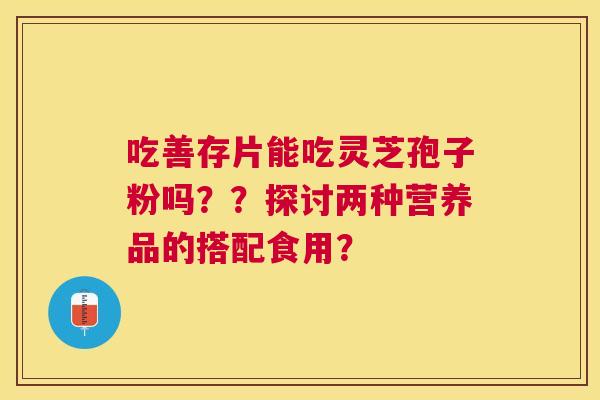 吃善存片能吃灵芝孢子粉吗??探讨两种营养品的搭配食用? 吃善存片能吃灵芝孢子粉吗??探讨两种营养品的搭配食用?