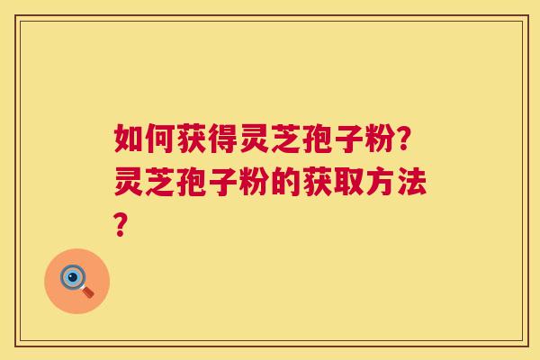 如何获得灵芝孢子粉?灵芝孢子粉的获取方法? 如何获得灵芝孢子粉?灵芝孢子粉的获取方法?