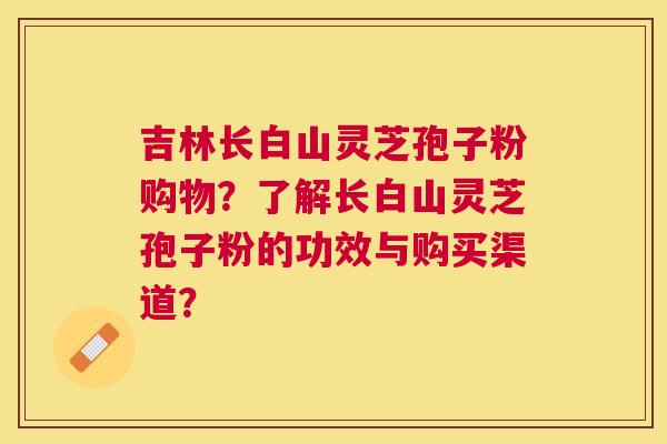 吉林长白山灵芝孢子粉购物？了解长白山灵芝孢子粉的功效与购买渠道？