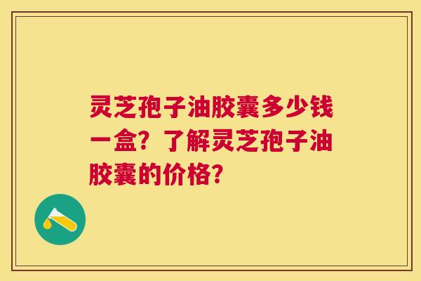 灵芝孢子油胶囊多少钱一盒?了解灵芝孢子油胶囊的价格? 灵芝孢子油胶囊多少钱一盒?了解灵芝孢子油胶囊的价格?