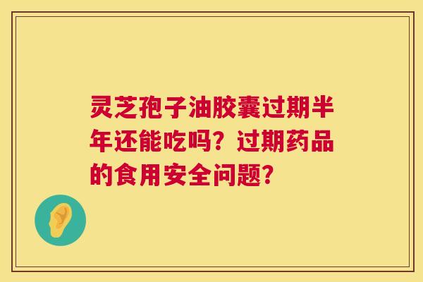 灵芝孢子油胶囊过期半年还能吃吗？过期药品的食用安全问题？