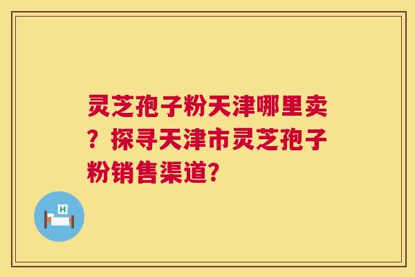 灵芝孢子粉天津哪里卖？探寻天津市灵芝孢子粉销售渠道？