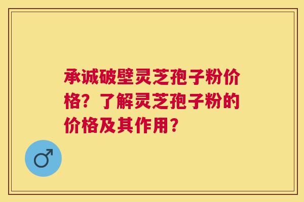 承诚破壁灵芝孢子粉价格?了解灵芝孢子粉的价格及其作用? 承诚破壁灵芝孢子粉价格?了解灵芝孢子粉的价格及其作用?