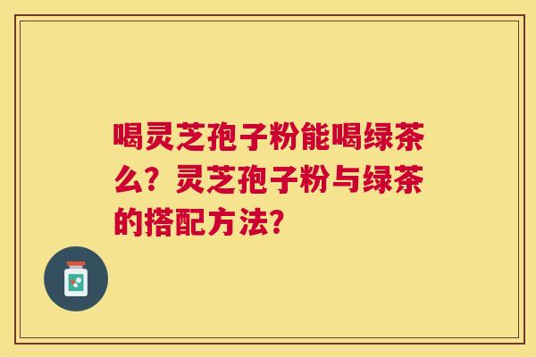 喝灵芝孢子粉能喝绿茶么？灵芝孢子粉与绿茶的搭配方法？