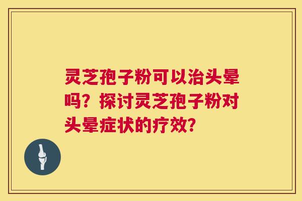 灵芝孢子粉可以头晕吗？探讨灵芝孢子粉对头晕症状的疗效？