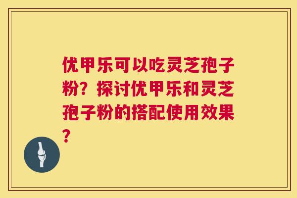 优甲乐可以吃灵芝孢子粉?探讨优甲乐和灵芝孢子粉的搭配使用效果? 优甲乐可以吃灵芝孢子粉?探讨优甲乐和灵芝孢子粉的搭配使用效果?