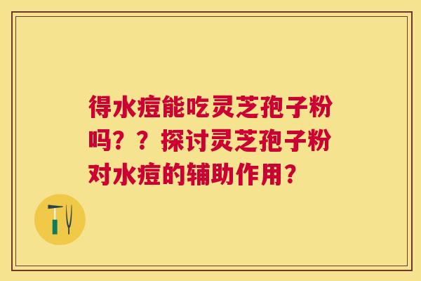 得水痘能吃灵芝孢子粉吗??探讨灵芝孢子粉对水痘的辅助作用? 得水痘能吃灵芝孢子粉吗??探讨灵芝孢子粉对水痘的辅助作用?