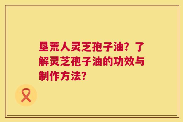 垦荒人灵芝孢子油?了解灵芝孢子油的功效与制作方法? 垦荒人灵芝孢子油?了解灵芝孢子油的功效与制作方法?