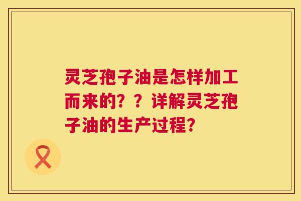 灵芝孢子油是怎样加工而来的??详解灵芝孢子油的生产过程? 灵芝孢子油是怎样加工而来的??详解灵芝孢子油的生产过程?
