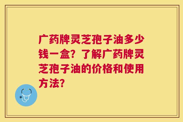广药牌灵芝孢子油多少钱一盒?了解广药牌灵芝孢子油的价格和使用方法? 广药牌灵芝孢子油多少钱一盒?了解广药牌灵芝孢子油的价格和使用方法?