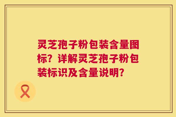 灵芝孢子粉包装含量图标？详解灵芝孢子粉包装标识及含量说明？