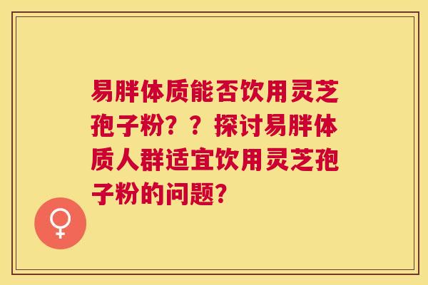 易胖体质能否饮用灵芝孢子粉??探讨易胖体质人群适宜饮用灵芝孢子粉的问题? 易胖体质能否饮用灵芝孢子粉??探讨易胖体质人群适宜饮用灵芝孢子粉的问题?