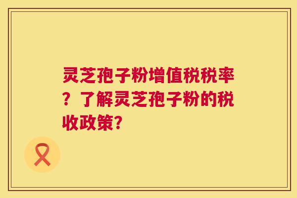 灵芝孢子粉增值税税率?了解灵芝孢子粉的税收政策? 灵芝孢子粉增值税税率?了解灵芝孢子粉的税收政策?