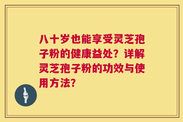 八十岁也能享受灵芝孢子粉的健康益处？详解灵芝孢子粉的功效与使用方法？
