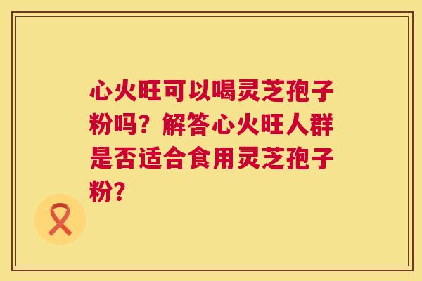 心火旺可以喝灵芝孢子粉吗?解答心火旺人群是否适合食用灵芝孢子粉? 心火旺可以喝灵芝孢子粉吗?解答心火旺人群是否适合食用灵芝孢子粉?