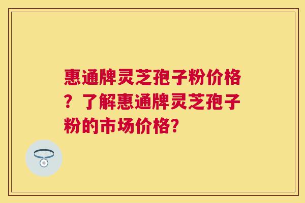 惠通牌灵芝孢子粉价格？了解惠通牌灵芝孢子粉的市场价格？