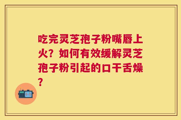 吃完灵芝孢子粉嘴唇上火？如何有效缓解灵芝孢子粉引起的口干舌燥？