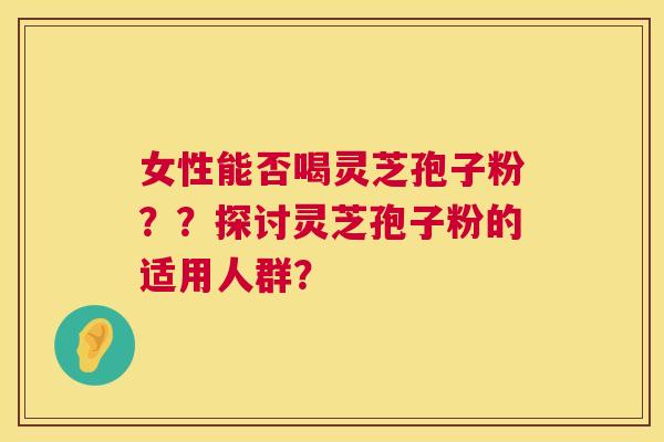 女性能否喝灵芝孢子粉??探讨灵芝孢子粉的适用人群? 女性能否喝灵芝孢子粉??探讨灵芝孢子粉的适用人群?