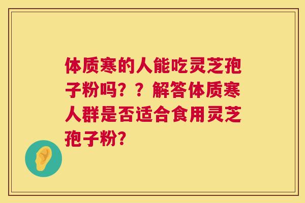 体质寒的人能吃灵芝孢子粉吗??解答体质寒人群是否适合食用灵芝孢子粉? 体质寒的人能吃灵芝孢子粉吗??解答体质寒人群是否适合食用灵芝孢子粉?