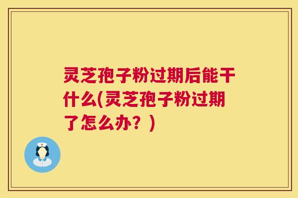 灵芝孢子粉过期后能干什么(灵芝孢子粉过期了怎么办？)