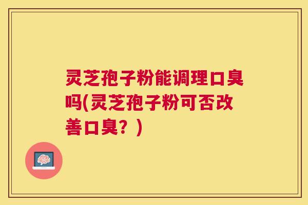 灵芝孢子粉能调理口臭吗(灵芝孢子粉可否改善口臭？)