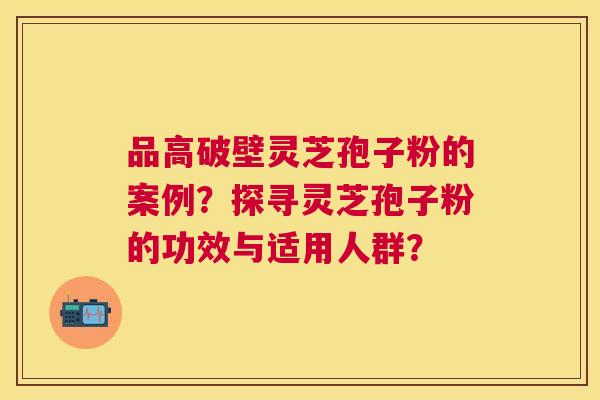 品高破壁灵芝孢子粉的案例?探寻灵芝孢子粉的功效与适用人群? 品高破壁灵芝孢子粉的案例?探寻灵芝孢子粉的功效与适用人群?
