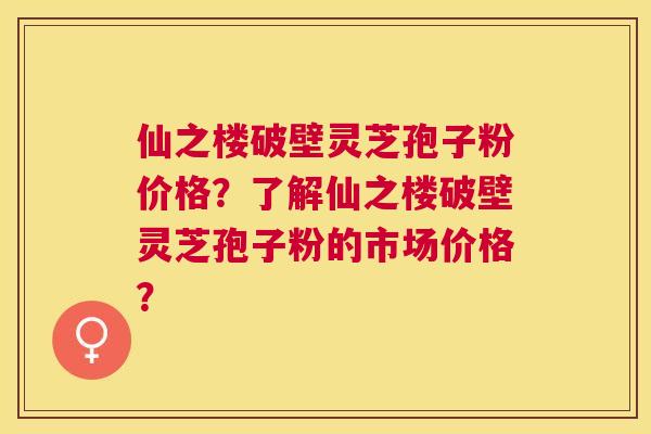 仙之楼破壁灵芝孢子粉价格？了解仙之楼破壁灵芝孢子粉的市场价格？