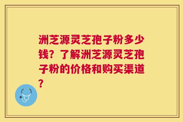 洲芝源灵芝孢子粉多少钱？了解洲芝源灵芝孢子粉的价格和购买渠道？