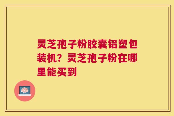 灵芝孢子粉胶囊铝塑包装机?灵芝孢子粉在哪里能买到 灵芝孢子粉胶囊铝塑包装机?灵芝孢子粉在哪里能买到