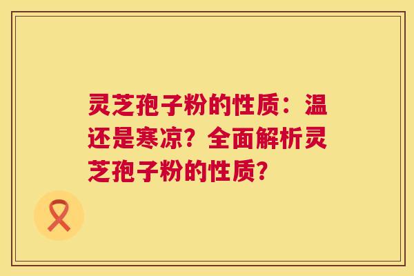 灵芝孢子粉的性质:温还是寒凉?全面解析灵芝孢子粉的性质? 灵芝孢子粉的性质:温还是寒凉?全面解析灵芝孢子粉的性质?