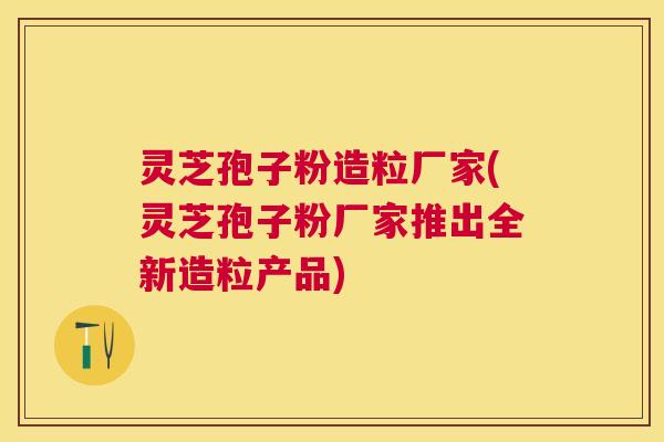 灵芝孢子粉造粒厂家(灵芝孢子粉厂家推出全新造粒产品) 灵芝孢子粉造粒厂家(灵芝孢子粉厂家推出全新造粒产品)