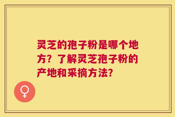 灵芝的孢子粉是哪个地方？了解灵芝孢子粉的产地和采摘方法？