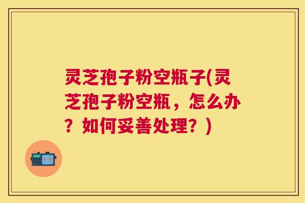 灵芝孢子粉空瓶子(灵芝孢子粉空瓶，怎么办？如何妥善处理？)