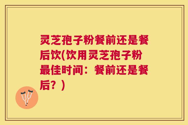 灵芝孢子粉餐前还是餐后饮(饮用灵芝孢子粉佳时间：餐前还是餐后？)