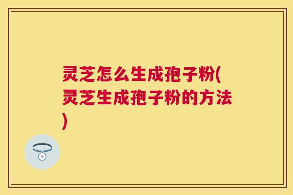 灵芝怎么生成孢子粉(灵芝生成孢子粉的方法) 灵芝怎么生成孢子粉(灵芝生成孢子粉的方法)