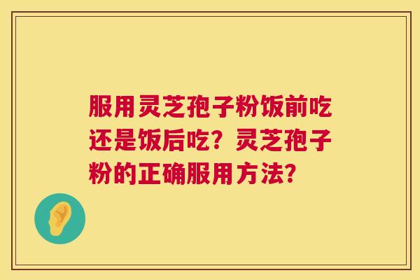 服用灵芝孢子粉饭前吃还是饭后吃？灵芝孢子粉的正确服用方法？