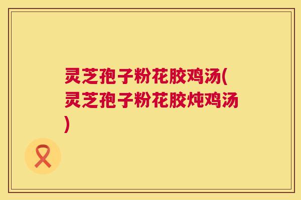 灵芝孢子粉花胶鸡汤(灵芝孢子粉花胶炖鸡汤)