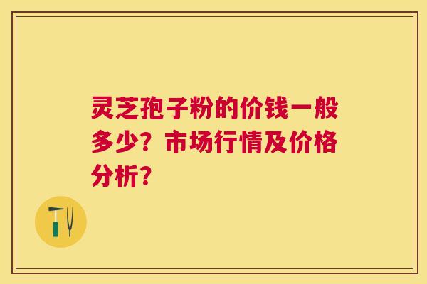灵芝孢子粉的价钱一般多少？市场行情及价格分析？