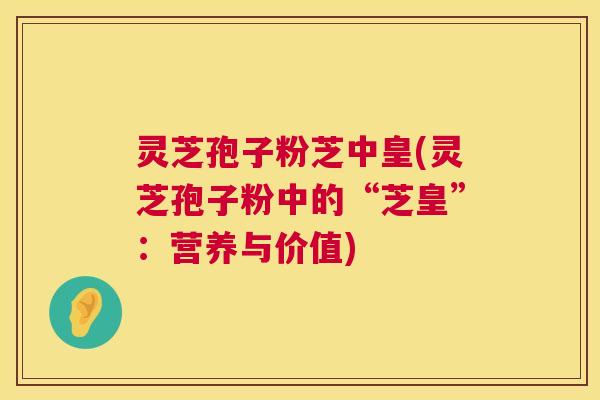 灵芝孢子粉芝中皇(灵芝孢子粉中的“芝皇”:营养与价值) 灵芝孢子粉芝中皇(灵芝孢子粉中的“芝皇”:营养与价值)